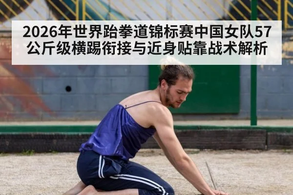 2026年世界跆拳道锦标赛中国女队57公斤级横踢衔接与近身贴靠战术解析
